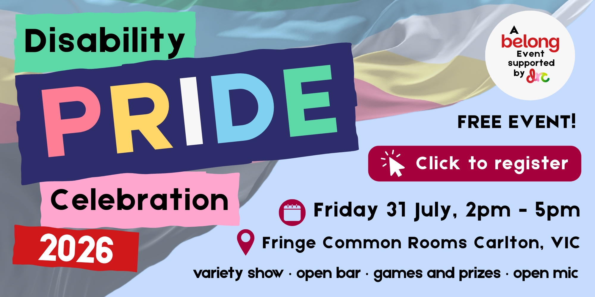 Link to register for Belong's Disability pride Celebration Event. Date: Friday 21 July, 2pm-5pm. Location: Fringe Common Rooms Carlton, Victoria. This is a free event with a variety show, open bar, games with prizes, and an open mic.